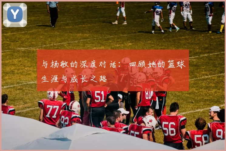与杨敏的深度对话：回顾她的篮球生涯与成长之路