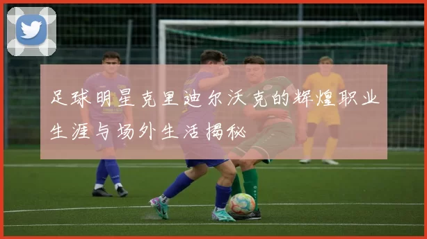足球明星克里迪尔沃克的辉煌职业生涯与场外生活揭秘