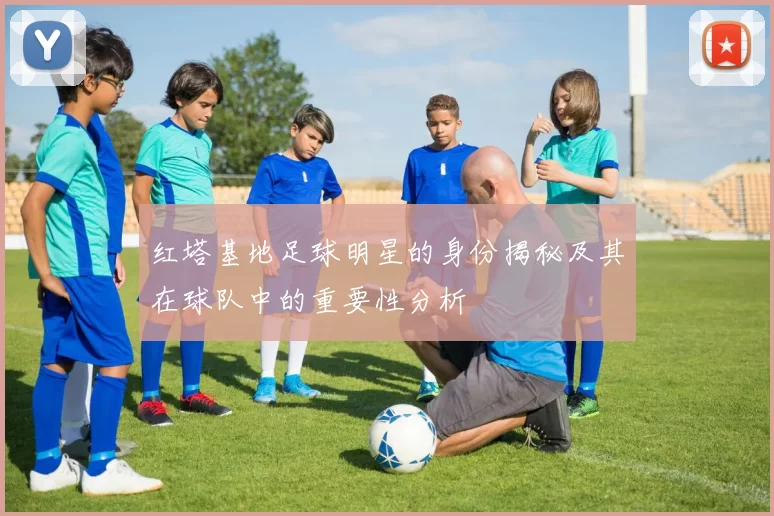 红塔基地足球明星的身份揭秘及其在球队中的重要性分析