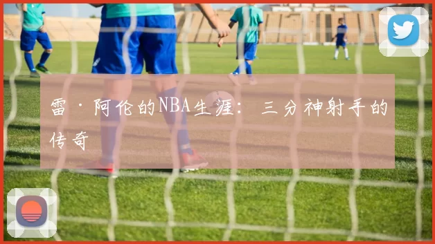雷·阿伦的NBA生涯：三分神射手的传奇