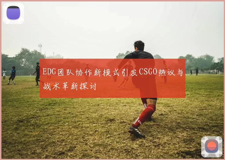EDG团队协作新模式引发CSGO热议与战术革新探讨