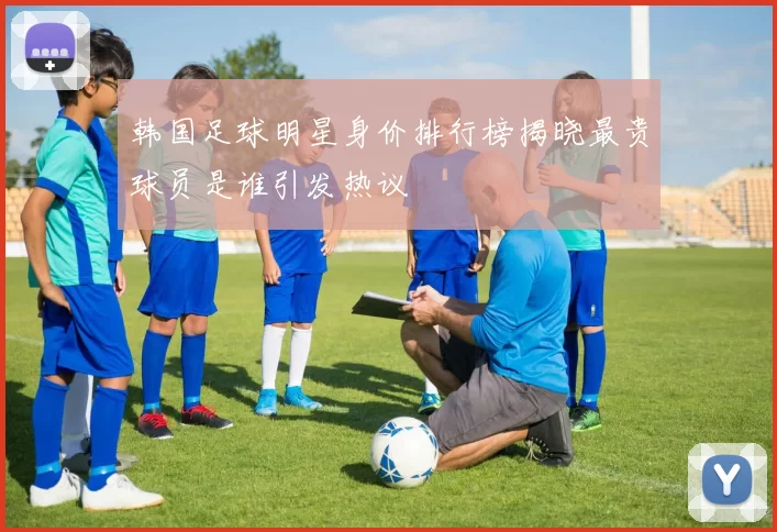 韩国足球明星身价排行榜揭晓最贵球员是谁引发热议