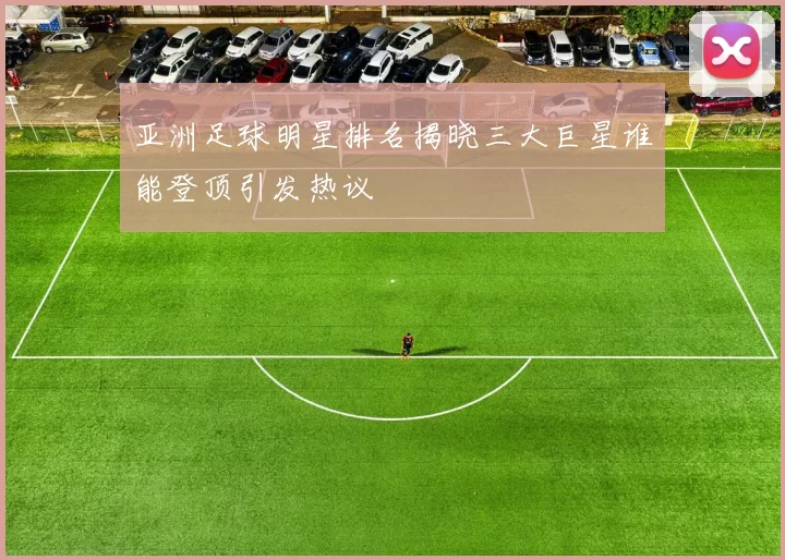 亚洲足球明星排名揭晓三大巨星谁能登顶引发热议
