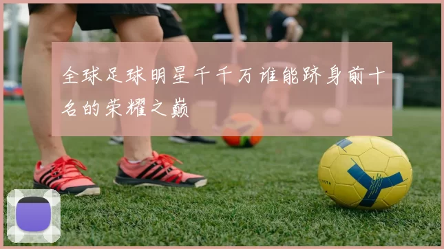 全球足球明星千千万谁能跻身前十名的荣耀之巅