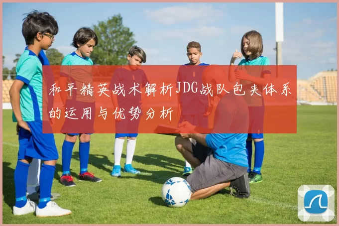 和平精英战术解析JDG战队包夹体系的运用与优势分析