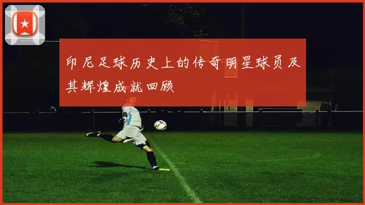 印尼足球历史上的传奇明星球员及其辉煌成就回顾