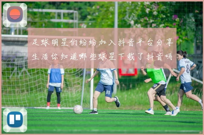足球明星们纷纷加入抖音平台分享生活你知道哪些球星下载了抖音吗