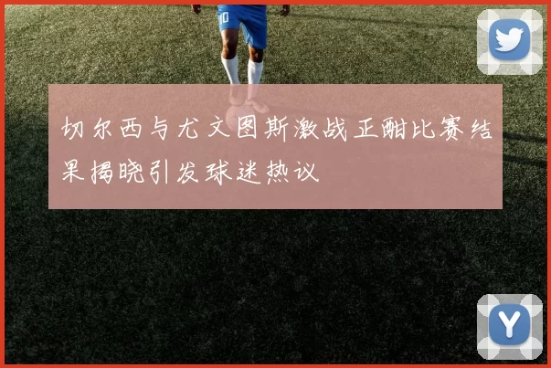 切尔西与尤文图斯激战正酣比赛结果揭晓引发球迷热议
