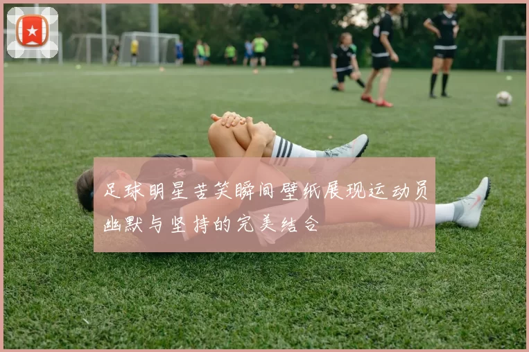 足球明星苦笑瞬间壁纸展现运动员幽默与坚持的完美结合