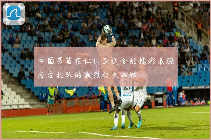 中国男篮在仁川亚运会的精彩表现与台北队的激烈对决回顾