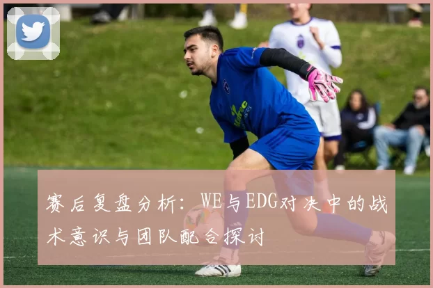 赛后复盘分析：WE与EDG对决中的战术意识与团队配合探讨