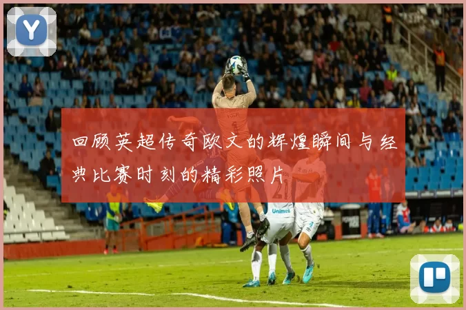 回顾英超传奇欧文的辉煌瞬间与经典比赛时刻的精彩照片