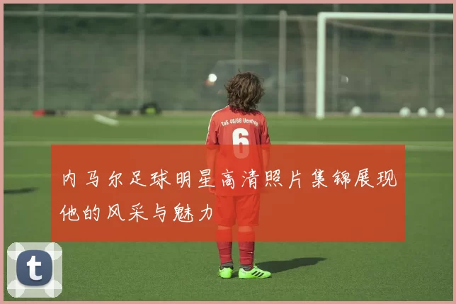 内马尔足球明星高清照片集锦展现他的风采与魅力
