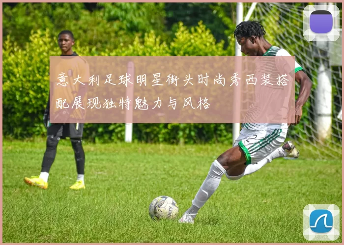 意大利足球明星街头时尚秀西装搭配展现独特魅力与风格