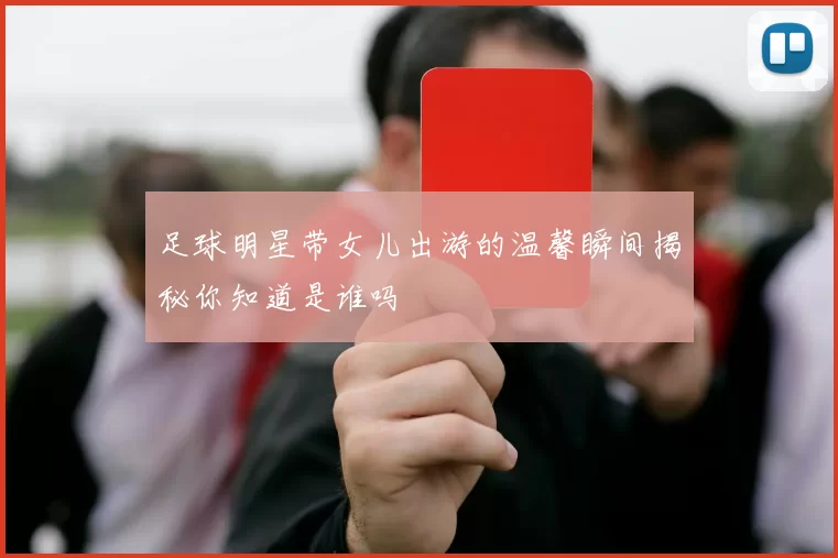 足球明星带女儿出游的温馨瞬间揭秘你知道是谁吗