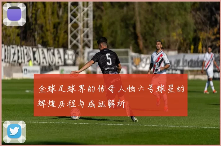 全球足球界的传奇人物六号球星的辉煌历程与成就解析