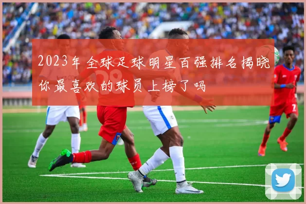 2023年全球足球明星百强排名揭晓你最喜欢的球员上榜了吗