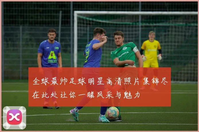 全球最帅足球明星高清照片集锦尽在此处让你一睹风采与魅力