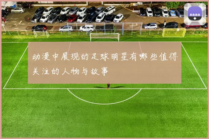 动漫中展现的足球明星有哪些值得关注的人物与故事