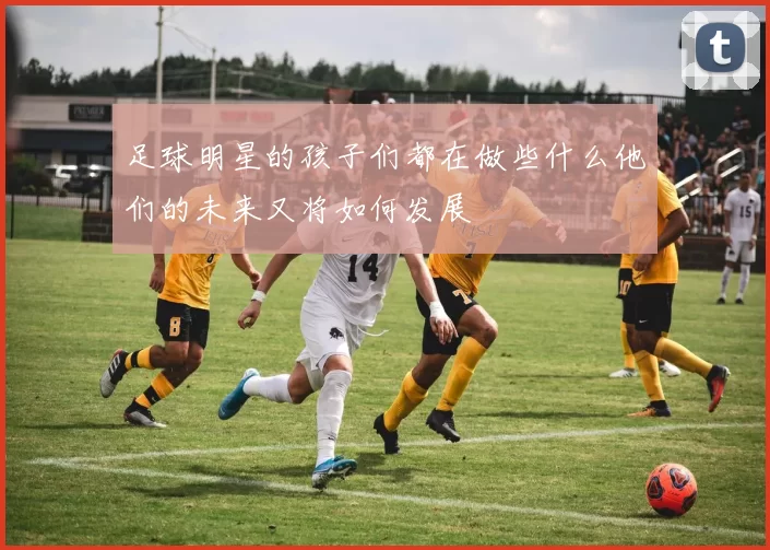足球明星的孩子们都在做些什么他们的未来又将如何发展