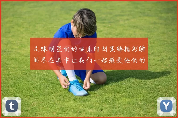 足球明星们的快乐时刻集锦精彩瞬间尽在其中让我们一起感受他们的欢乐与激情