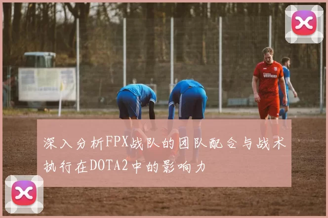 深入分析FPX战队的团队配合与战术执行在DOTA2中的影响力