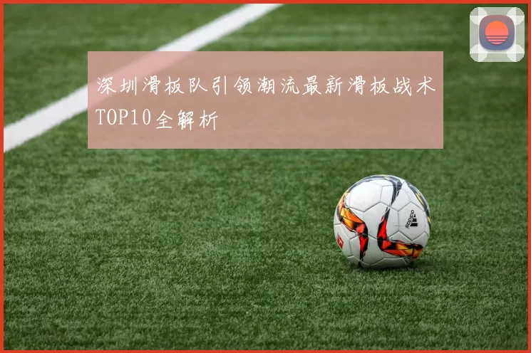 深圳滑板队引领潮流最新滑板战术TOP10全解析