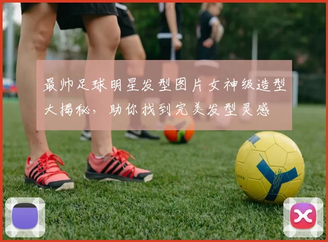 最帅足球明星发型图片女神级造型大揭秘，助你找到完美发型灵感