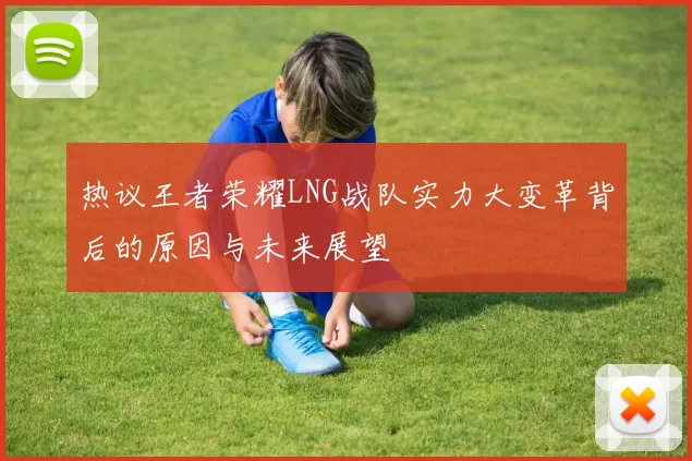 热议王者荣耀LNG战队实力大变革背后的原因与未来展望