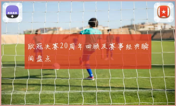 欧冠决赛20周年回顾及赛事经典瞬间盘点