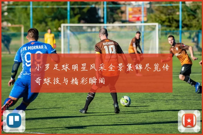 小罗足球明星风采全景集锦尽览传奇球技与精彩瞬间