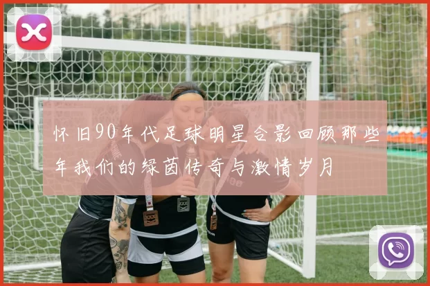 怀旧90年代足球明星合影回顾那些年我们的绿茵传奇与激情岁月