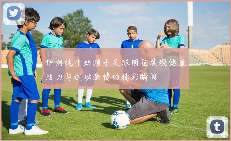 伊利纯牛奶携手足球明星展现健康活力与运动激情的精彩瞬间