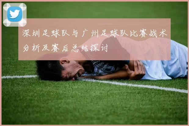 深圳足球队与广州足球队比赛战术分析及赛后总结探讨