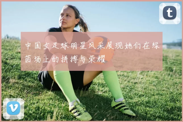中国女足球明星风采展现她们在绿茵场上的拼搏与荣耀