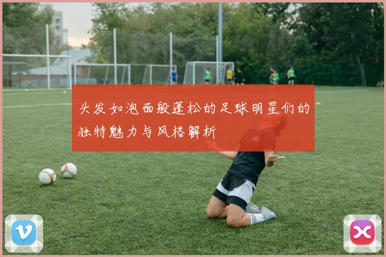 头发如泡面般蓬松的足球明星们的独特魅力与风格解析