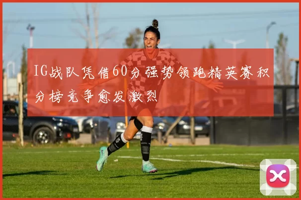 IG战队凭借60分强势领跑精英赛积分榜竞争愈发激烈