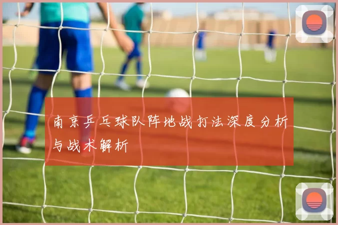 南京乒乓球队阵地战打法深度分析与战术解析