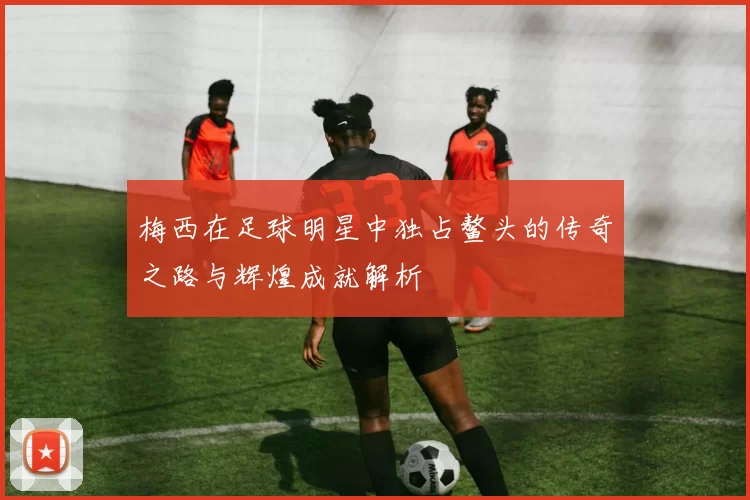 梅西在足球明星中独占鳌头的传奇之路与辉煌成就解析