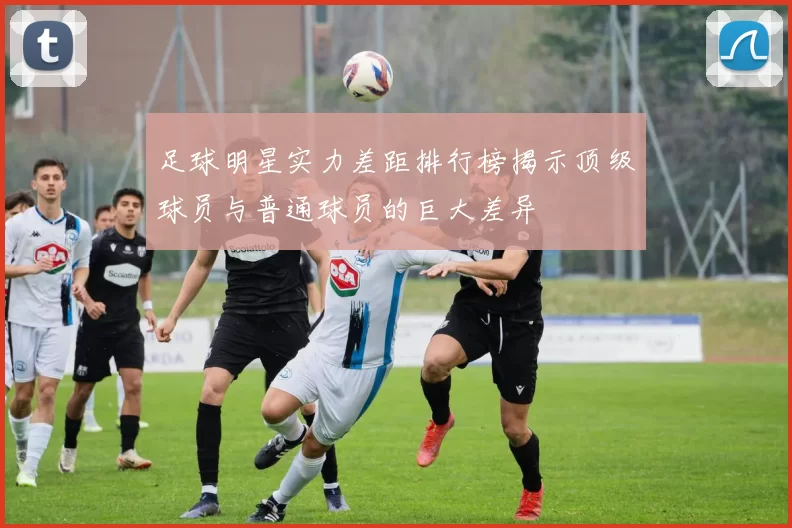 足球明星实力差距排行榜揭示顶级球员与普通球员的巨大差异