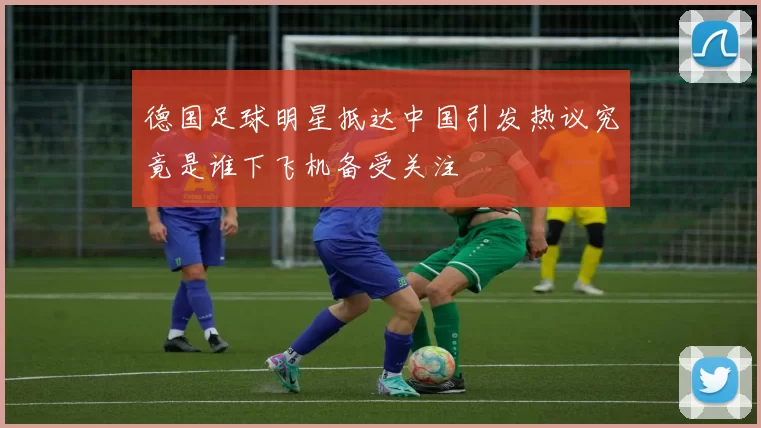德国足球明星抵达中国引发热议究竟是谁下飞机备受关注