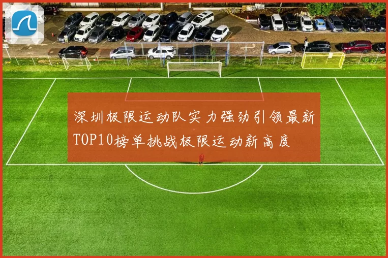 深圳极限运动队实力强劲引领最新TOP10榜单挑战极限运动新高度