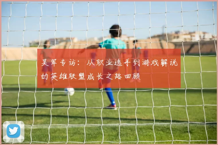 吴军专访：从职业选手到游戏解说的英雄联盟成长之路回顾