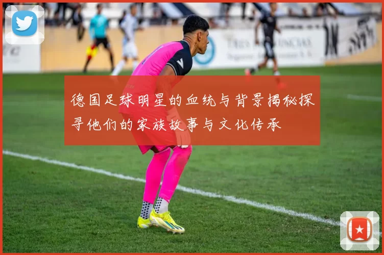 德国足球明星的血统与背景揭秘探寻他们的家族故事与文化传承