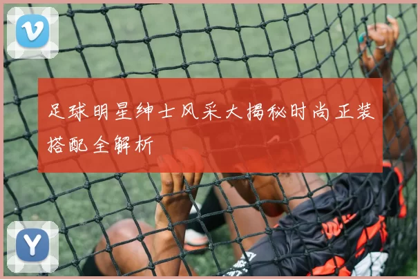 足球明星绅士风采大揭秘时尚正装搭配全解析
