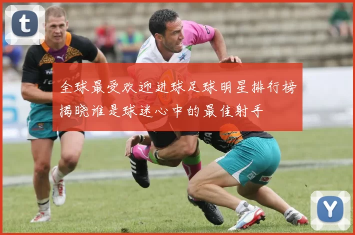 全球最受欢迎进球足球明星排行榜揭晓谁是球迷心中的最佳射手