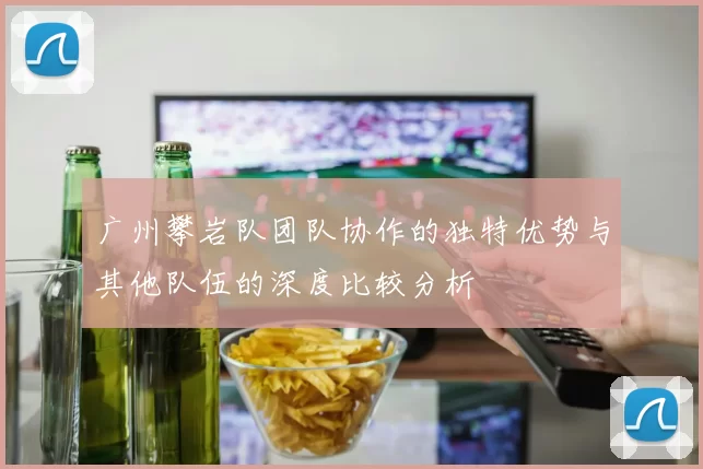 广州攀岩队团队协作的独特优势与其他队伍的深度比较分析