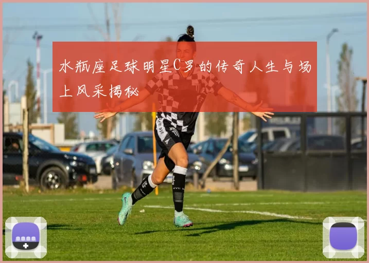 水瓶座足球明星C罗的传奇人生与场上风采揭秘