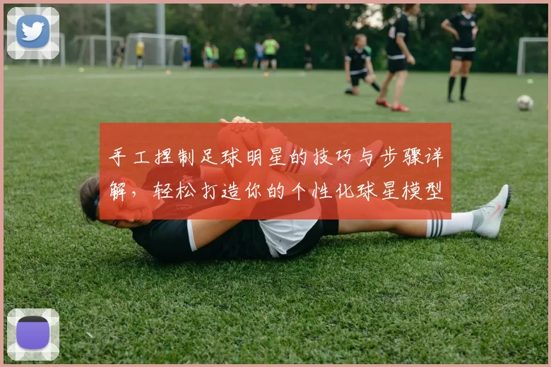 手工捏制足球明星的技巧与步骤详解，轻松打造你的个性化球星模型