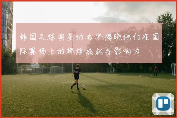 韩国足球明星的名字揭晓他们在国际赛场上的辉煌成就与影响力